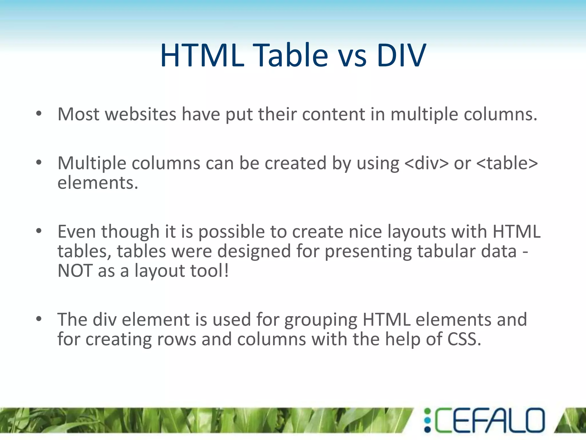 HTML Table vs DIV
• Most websites have put their content in multiple columns.
• Multiple columns can be created by using <div> or <table>
elements.
• Even though it is possible to create nice layouts with HTML
tables, tables were designed for presenting tabular data -
NOT as a layout tool!
• The div element is used for grouping HTML elements and
for creating rows and columns with the help of CSS.
 