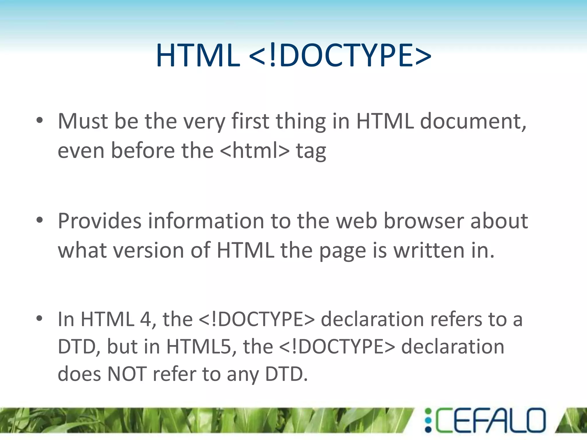 HTML <!DOCTYPE>
• Must be the very first thing in HTML document,
even before the <html> tag
• Provides information to the web browser about
what version of HTML the page is written in.
• In HTML 4, the <!DOCTYPE> declaration refers to a
DTD, but in HTML5, the <!DOCTYPE> declaration
does NOT refer to any DTD.
 