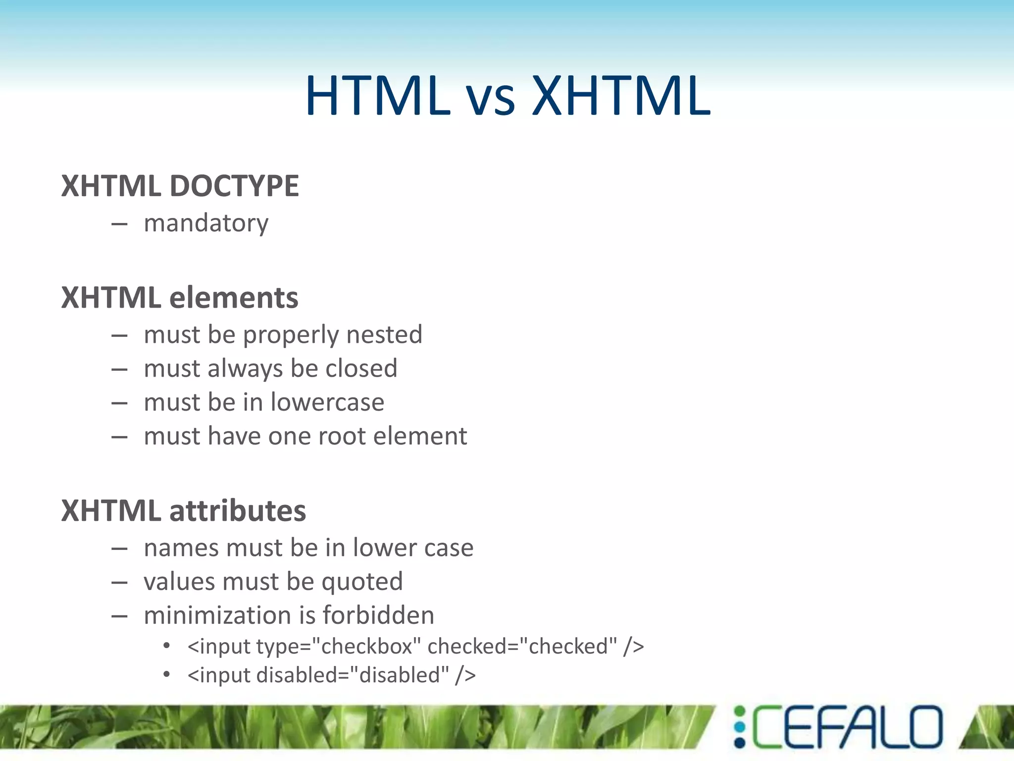 HTML vs XHTML
XHTML DOCTYPE
– mandatory
XHTML elements
– must be properly nested
– must always be closed
– must be in lowercase
– must have one root element
XHTML attributes
– names must be in lower case
– values must be quoted
– minimization is forbidden
• <input type="checkbox" checked="checked" />
• <input disabled="disabled" />
 
