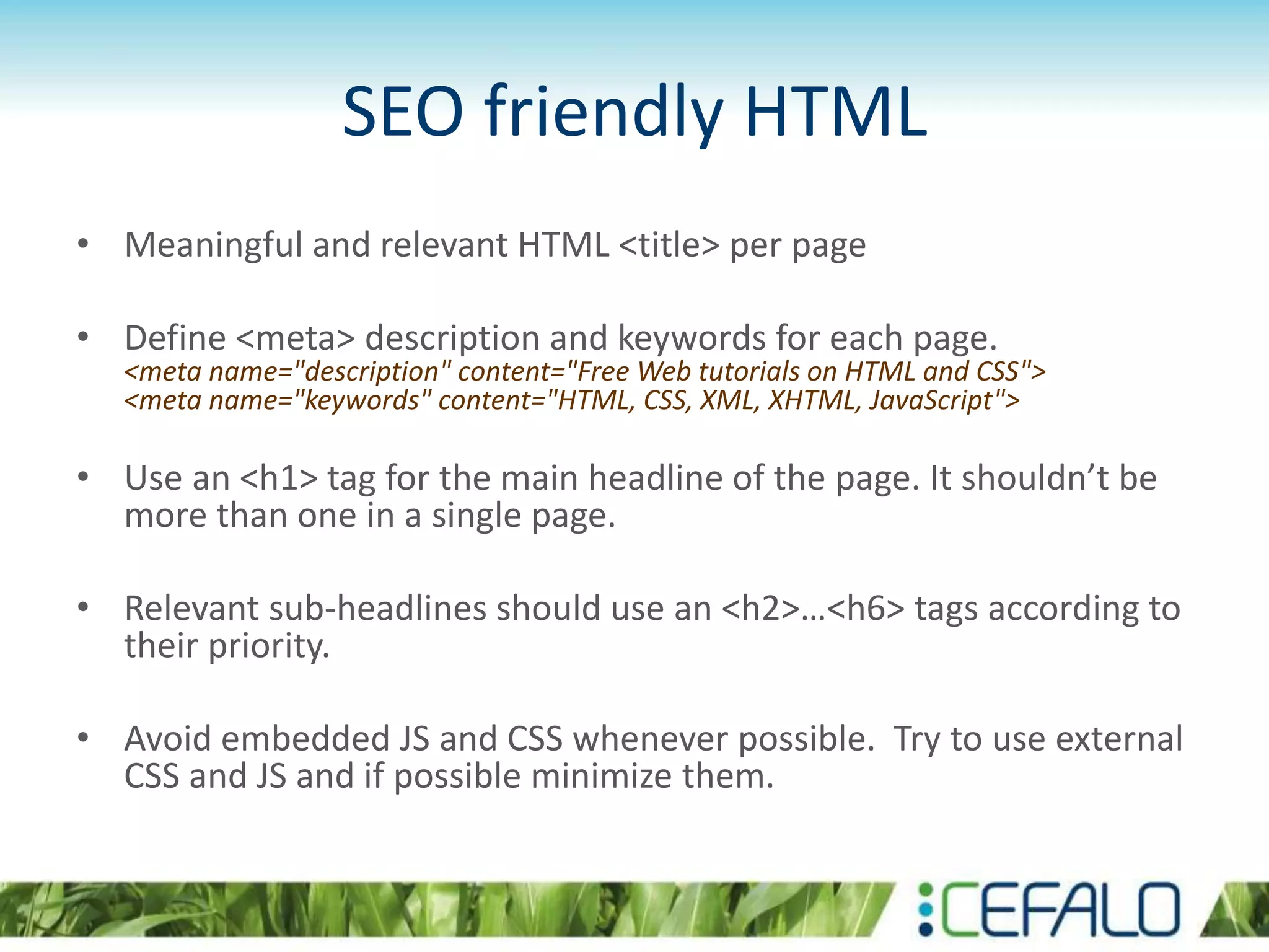 SEO friendly HTML
• Meaningful and relevant HTML <title> per page
• Define <meta> description and keywords for each page.
<meta name="description" content="Free Web tutorials on HTML and CSS">
<meta name="keywords" content="HTML, CSS, XML, XHTML, JavaScript">
• Use an <h1> tag for the main headline of the page. It shouldn’t be
more than one in a single page.
• Relevant sub-headlines should use an <h2>…<h6> tags according to
their priority.
• Avoid embedded JS and CSS whenever possible. Try to use external
CSS and JS and if possible minimize them.
 