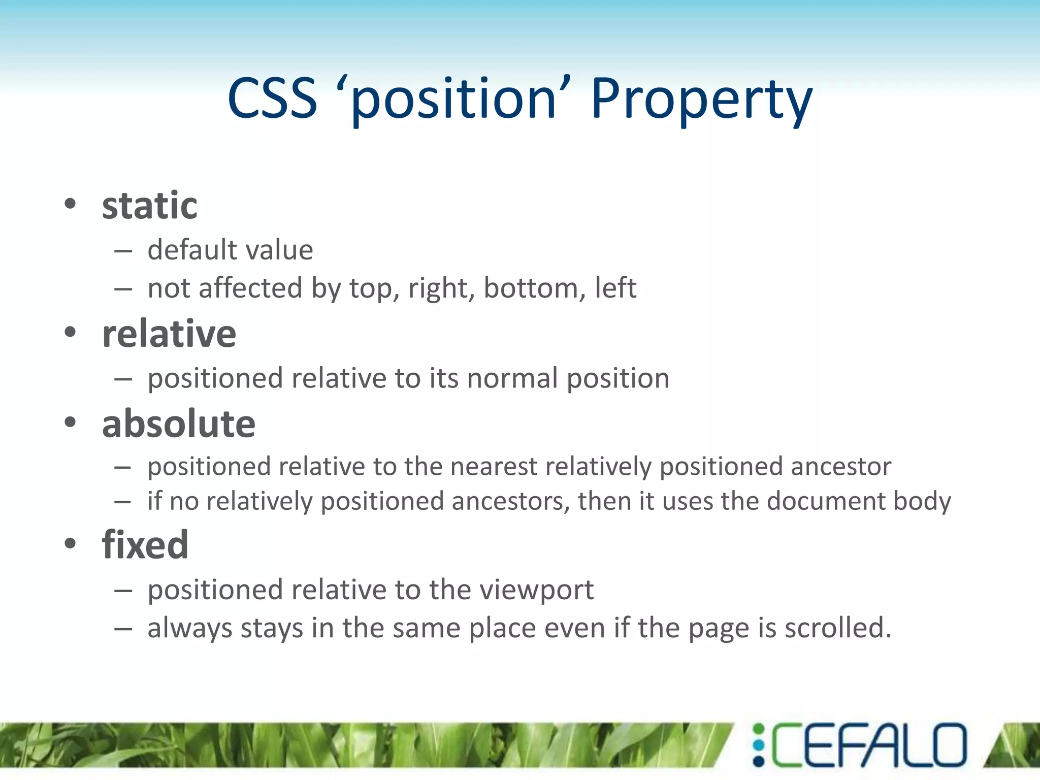 CSS ‘position’ Property
• static
– default value
– not affected by top, right, bottom, left
• relative
– positioned relative to its normal position
• absolute
– positioned relative to the nearest relatively positioned ancestor
– if no relatively positioned ancestors, then it uses the document body
• fixed
– positioned relative to the viewport
– always stays in the same place even if the page is scrolled.
 