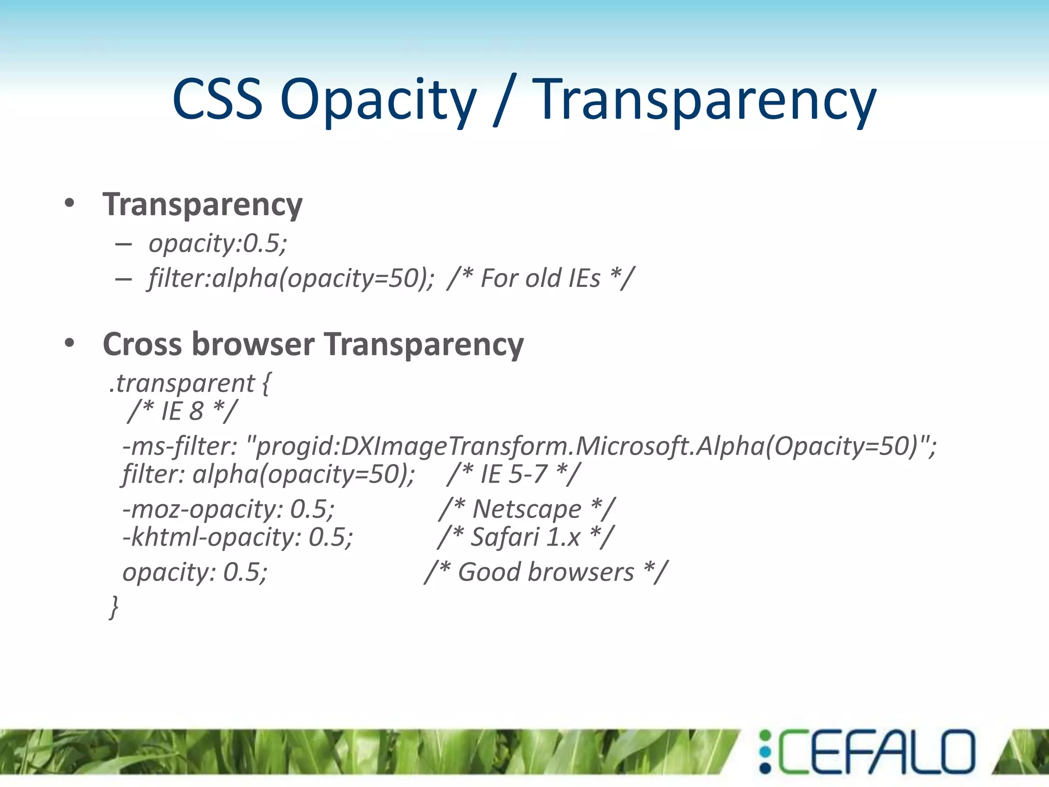 CSS Opacity / Transparency
• Transparency
– opacity:0.5;
– filter:alpha(opacity=50); /* For old IEs */
• Cross browser Transparency
.transparent {
/* IE 8 */
-ms-filter: "progid:DXImageTransform.Microsoft.Alpha(Opacity=50)";
filter: alpha(opacity=50); /* IE 5-7 */
-moz-opacity: 0.5; /* Netscape */
-khtml-opacity: 0.5; /* Safari 1.x */
opacity: 0.5; /* Good browsers */
}
 