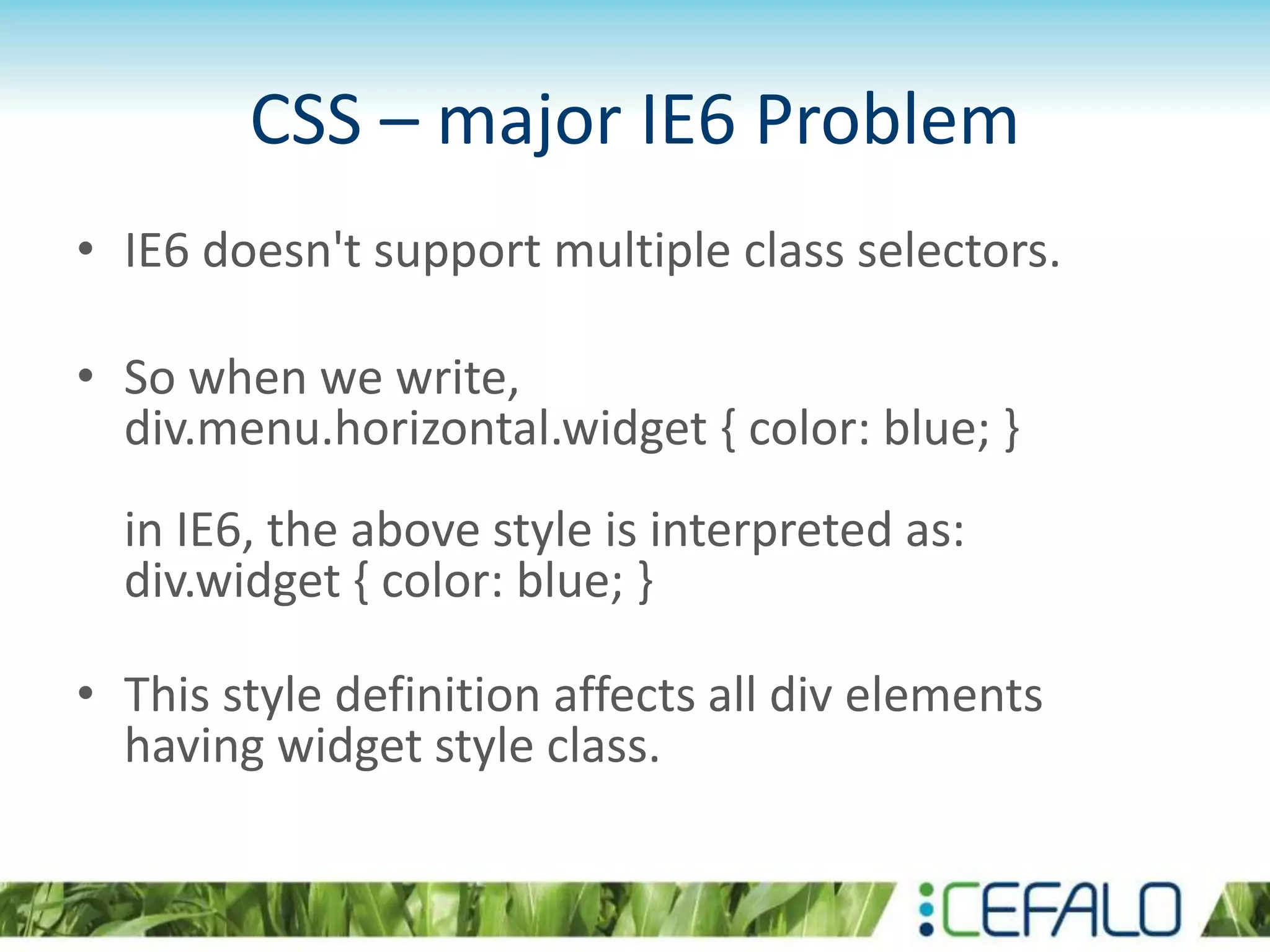 CSS – major IE6 Problem
• IE6 doesn't support multiple class selectors.
• So when we write,
div.menu.horizontal.widget { color: blue; }
in IE6, the above style is interpreted as:
div.widget { color: blue; }
• This style definition affects all div elements
having widget style class.
 