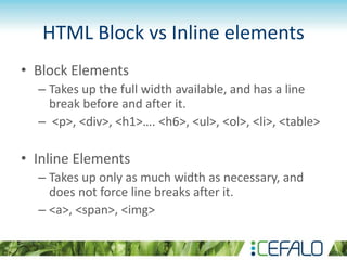HTML Block vs Inline elements
• Block Elements
– Takes up the full width available, and has a line
break before and after it.
– <p>, <div>, <h1>…. <h6>, <ul>, <ol>, <li>, <table>
• Inline Elements
– Takes up only as much width as necessary, and
does not force line breaks after it.
– <a>, <span>, <img>
 