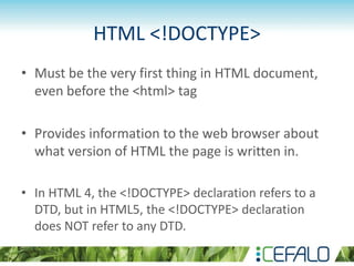 HTML <!DOCTYPE>
• Must be the very first thing in HTML document,
even before the <html> tag
• Provides information to the web browser about
what version of HTML the page is written in.
• In HTML 4, the <!DOCTYPE> declaration refers to a
DTD, but in HTML5, the <!DOCTYPE> declaration
does NOT refer to any DTD.
 