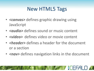 New HTML5 Tags
• <canvas> defines graphic drawing using
JavaScript
• <audio> defines sound or music content
• <video> defines video or movie content
• <header> defines a header for the document
or a section
• <nav> defines navigation links in the document
 