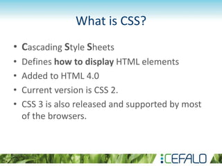 What is CSS?
• Cascading Style Sheets
• Defines how to display HTML elements
• Added to HTML 4.0
• Current version is CSS 2.
• CSS 3 is also released and supported by most
of the browsers.
 