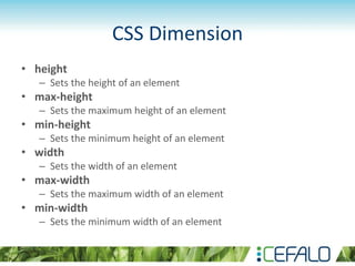 CSS Dimension
• height
– Sets the height of an element
• max-height
– Sets the maximum height of an element
• min-height
– Sets the minimum height of an element
• width
– Sets the width of an element
• max-width
– Sets the maximum width of an element
• min-width
– Sets the minimum width of an element
 
