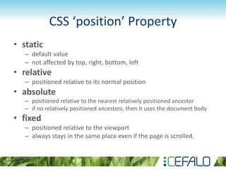 CSS ‘position’ Property
• static
– default value
– not affected by top, right, bottom, left
• relative
– positioned relative to its normal position
• absolute
– positioned relative to the nearest relatively positioned ancestor
– if no relatively positioned ancestors, then it uses the document body
• fixed
– positioned relative to the viewport
– always stays in the same place even if the page is scrolled.
 