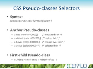 CSS Pseudo-classes Selectors
• Syntax:
selector:pseudo-class { property:value; }
• Anchor Pseudo-classes
– a:link {color:#FF0000;} /* unvisited link */
– a:visited {color:#00FF00;} /* visited link */
– a:hover {color:#FF00FF;} /* mouse over link */
– a:active {color:#0000FF;} /* selected link */
• First-child Pseudo-class
– ul.menu > li:first-child { margin-left:0; }
 