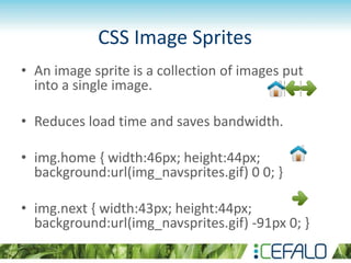 CSS Image Sprites
• An image sprite is a collection of images put
into a single image.
• Reduces load time and saves bandwidth.
• img.home { width:46px; height:44px;
background:url(img_navsprites.gif) 0 0; }
• img.next { width:43px; height:44px;
background:url(img_navsprites.gif) -91px 0; }
 