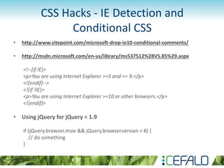 CSS Hacks - IE Detection and
Conditional CSS
• http://www.sitepoint.com/microsoft-drop-ie10-conditional-comments/
• http://msdn.microsoft.com/en-us/library/ms537512%28VS.85%29.aspx
<!--[if IE]>
<p>You are using Internet Explorer >=5 and <= 9.</p>
<![endif]-->
<![if !IE]>
<p>You are using Internet Explorer >=10 or other browsers.</p>
<![endif]>
• Using jQuery for jQuery < 1.9
if (jQuery.browser.msie && jQuery.browser.version < 8) {
// do something
}
 