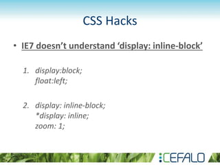 CSS Hacks
• IE7 doesn’t understand ‘display: inline-block’
1. display:block;
float:left;
2. display: inline-block;
*display: inline;
zoom: 1;
 