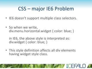 CSS – major IE6 Problem
• IE6 doesn't support multiple class selectors.
• So when we write,
div.menu.horizontal.widget { color: blue; }
in IE6, the above style is interpreted as:
div.widget { color: blue; }
• This style definition affects all div elements
having widget style class.
 