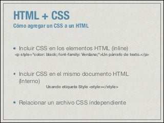 HTML + CSS
Cómo agregar un CSS a un HTML
Incluir CSS en los elementos HTML (inline)

<p style="color: black; font-family: Verdana;">Un párrafo de texto.</p>
Incluir CSS en el mismo documento HTML
(Interno)

Usando etiqueta Style <style></style>
Relacionar un archivo CSS independiente
 