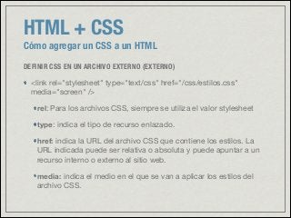 HTML + CSS
Cómo agregar un CSS a un HTML
DEFINIR CSS EN UN ARCHIVO EXTERNO (EXTERNO)
<link rel="stylesheet" type="text/css" href="/css/estilos.css"
media="screen" />

rel: Para los archivos CSS, siempre se utiliza el valor stylesheet

type: indica el tipo de recurso enlazado. 

href: indica la URL del archivo CSS que contiene los estilos. La
URL indicada puede ser relativa o absoluta y puede apuntar a un
recurso interno o externo al sitio web.

media: indica el medio en el que se van a aplicar los estilos del
archivo CSS.
 