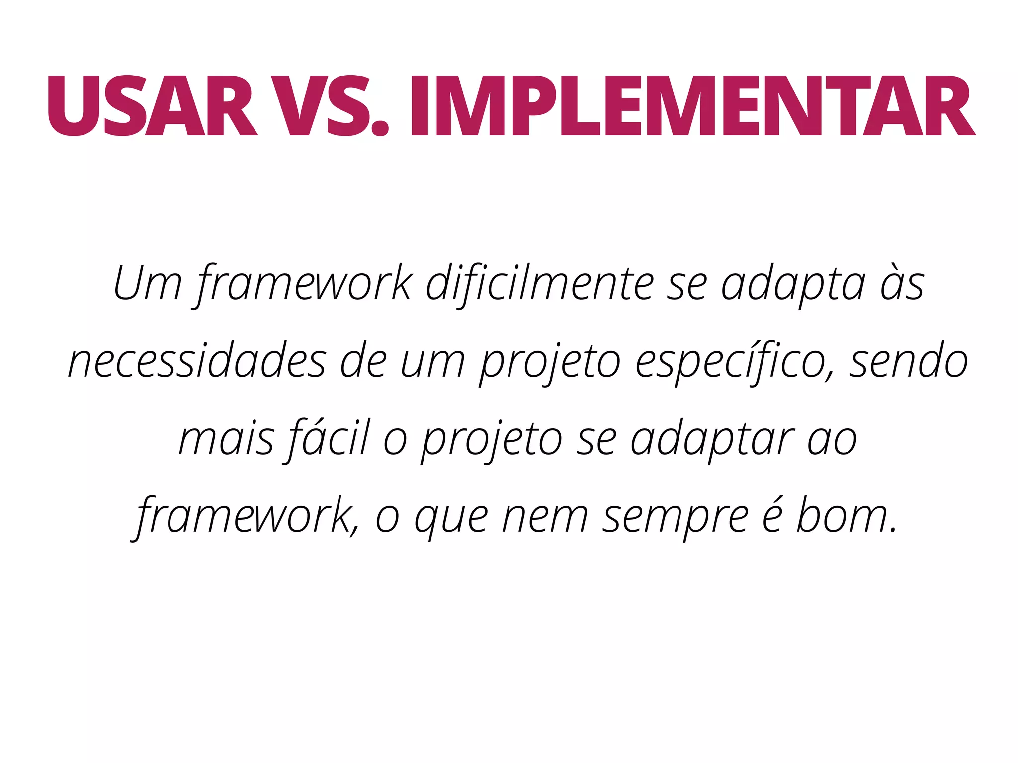 USAR VS. IMPLEMENTAR Um framework diﬁcilmente se adapta às necessidades de um projeto especíﬁco, sendo mais fácil o projeto se adaptar ao framework, o que nem sempre é bom. 