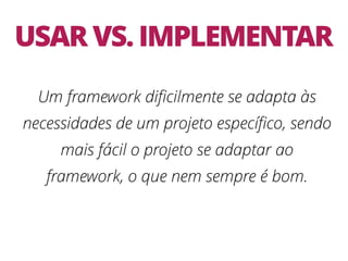USAR VS. IMPLEMENTAR
Um framework diﬁcilmente se adapta às
necessidades de um projeto especíﬁco, sendo
mais fácil o projeto se adaptar ao
framework, o que nem sempre é bom.
 