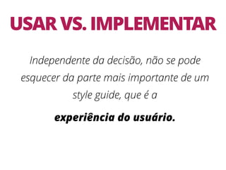 USAR VS. IMPLEMENTAR
Independente da decisão, não se pode
esquecer da parte mais importante de um
style guide, que é a
experiência do usuário.
 