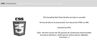 CSS3 | Présentation | Syntaxe & Sélecteurs | Styles | Notions responsive design
CSS Cascading Style Sheet (feuilles de style en cascade)
-
Permet de décrire la présentation d’un document HTML ou XML
-
Standard du W3C
-
CSS3 : dernière version de CSS ajoutant de nombreuses fonctionnalités
(nouveaux sélecteurs, media queries, polices persos, dégradés,
transitions…)
 