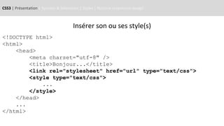 CSS3 | Présentation | Syntaxe & Sélecteurs | Styles | Notions responsive design
<!DOCTYPE html>
<html>
<head>
<meta charset="utf-8" />
<title>Bonjour...</title>
<link rel="stylesheet" href="url" type="text/css">
<style type="text/css">
...
</style>
</head>
...
</html>
Insérer son ou ses style(s)
 