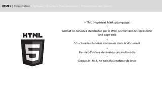 HTML5 | Présentation | Syntaxe | Structure d’un document | Présentation des balises
HTML (Hypertext MarkupLanguage)
-
Format de données standardisé par le W3C permettant de représenter
une page web
-
Structure les données contenues dans le document
-
Permet d’inclure des ressources multimédia
-
Depuis HTML4, ne doit plus contenir de style
 