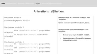 CSS3 | Présentation | Syntaxe & Sélecteurs | Styles | Notions responsive design
Animations : définition
@keyframe monAnim
@-webkit-keyframes monAnim
@keyframes monAnim {
from {propriété: valeur1; propriétéN:
valeur1;}
to {propriété: valeur2; propriétéN:
valeur2;}
}
@keyframes monAnim {
0% {propriété: valeur1; propriétéN:
valeur1;}
25% {propriété: valeur2; propriétéN:
valeur2;}
50% {propriété: valeur3; propriétéN:
valeur3;}
Définit les règles de l’animation qui a pour nom
“monAnim”
Webkit nécessaire pour Chrome, Safari, Opera
Deux possibilités pour définir les règles d’une
animation :
- from et to qui équivalent à 0% et 100%
- Des pourcentages afin de définir plusieurs
étapes à l’animation
 