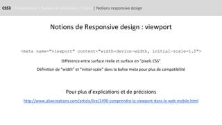 CSS3 | Présentation | Syntaxe & Sélecteurs | Styles | Notions responsive design
Notions de Responsive design : viewport
<meta name="viewport" content="width=device-width, initial-scale=1.0">
Différence entre surface réelle et surface en “pixels CSS”
Définition de “width” et “initial-scale” dans la balise meta pour plus de compatibilité
Pour plus d’explications et de précisions
http://www.alsacreations.com/article/lire/1490-comprendre-le-viewport-dans-le-web-mobile.html
 