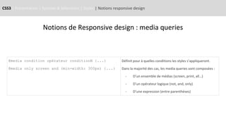 CSS3 | Présentation | Syntaxe & Sélecteurs | Styles | Notions responsive design
Notions de Responsive design : media queries
@media condition opérateur conditionN {...}
@media only screen and (min-width: 300px) {...}
Définit pour à quelles conditions les styles s’appliqueront.
Dans la majorité des cas, les media queries sont composées :
- D’un ensemble de médias (screen, print, all…)
- D’un opérateur logique (not, and, only)
- D’une expression (entre parenthèses)
 