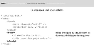 HTML5 | Présentation | Syntaxe | Structure d’un document | Présentation des balises
<!DOCTYPE html>
<html>
<head>
<meta charset="utf-8" />
<title>Bonjour...</title>
</head>
<body>
<h1>Hello World</h1>
<p>Ma première page web.</p>
</body>
</html>
Balise principale du site, contient les
données affichées par le navigateur
Les balises indispensables
 