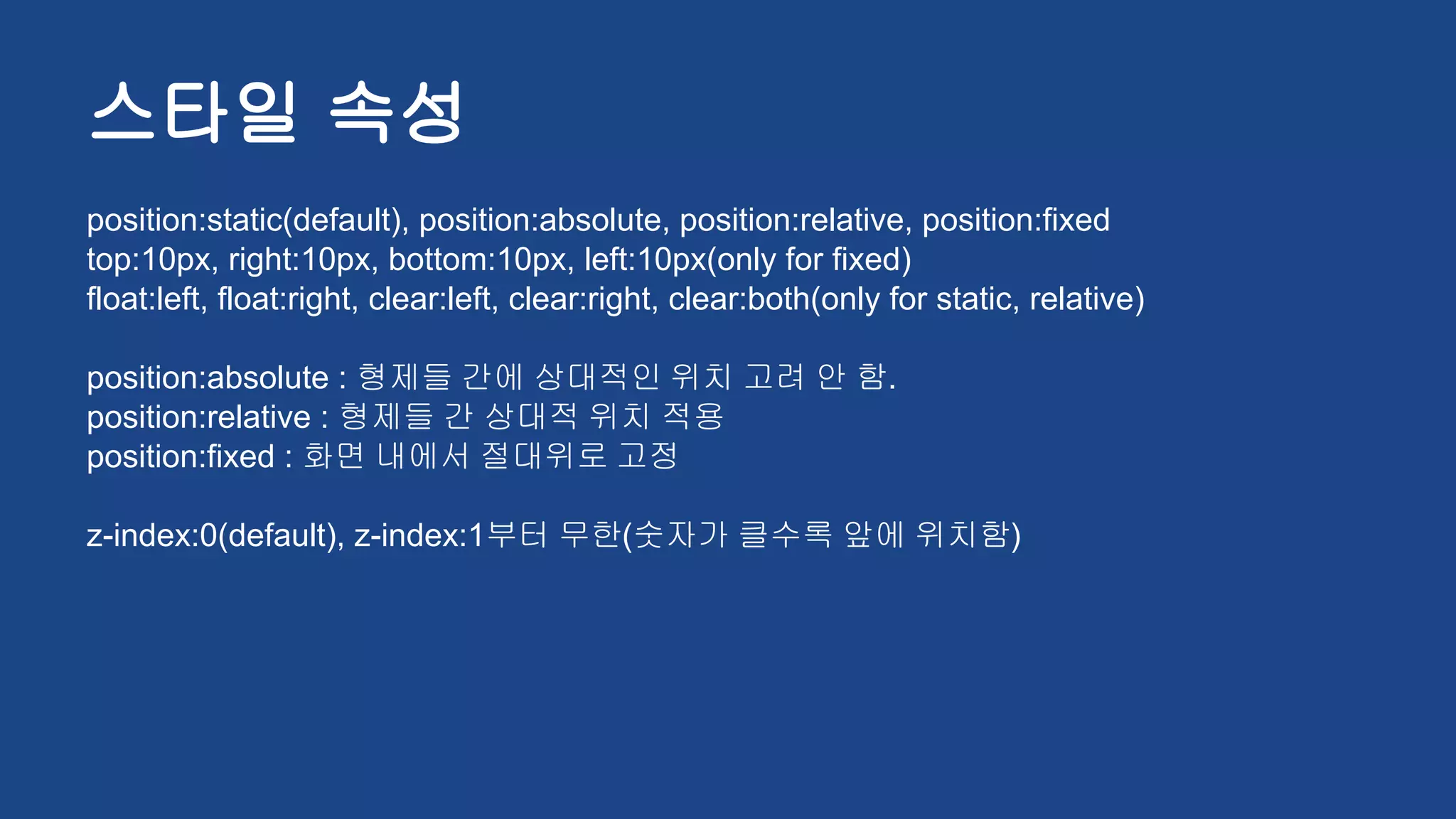 스타일 속성
position:static(default), position:absolute, position:relative, position:fixed
top:10px, right:10px, bottom:10px, left:10px(only for fixed)
float:left, float:right, clear:left, clear:right, clear:both(only for static, relative)
position:absolute : 형제들 간에 상대적인 위치 고려 안 함.
position:relative : 형제들 간 상대적 위치 적용
position:fixed : 화면 내에서 절대위로 고정
z-index:0(default), z-index:1부터 무한(숫자가 클수록 앞에 위치함)
 