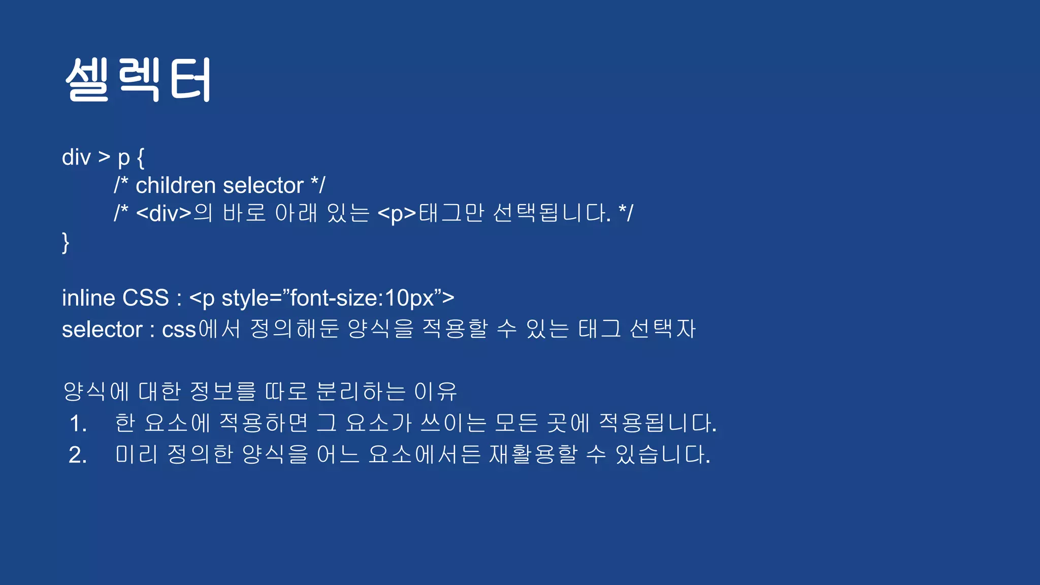 셀렉터
div > p {
/* children selector */
/* <div>의 바로 아래 있는 <p>태그만 선택됩니다. */
}
inline CSS : <p style=”font-size:10px”>
selector : css에서 정의해둔 양식을 적용할 수 있는 태그 선택자
양식에 대한 정보를 따로 분리하는 이유
1. 한 요소에 적용하면 그 요소가 쓰이는 모든 곳에 적용됩니다.
2. 미리 정의한 양식을 어느 요소에서든 재활용할 수 있습니다.
 