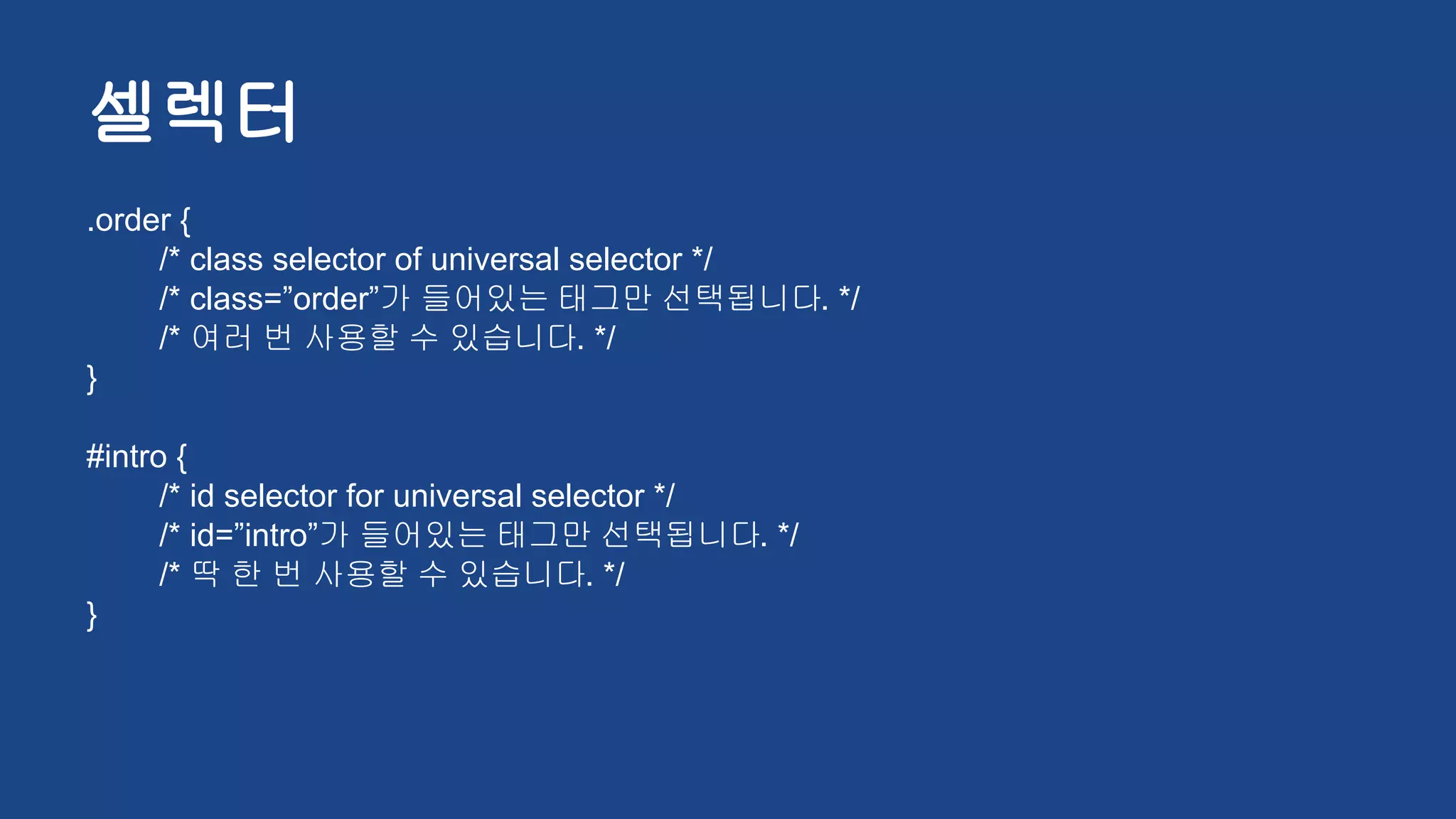 셀렉터
.order {
/* class selector of universal selector */
/* class=”order”가 들어있는 태그만 선택됩니다. */
/* 여러 번 사용할 수 있습니다. */
}
#intro {
/* id selector for universal selector */
/* id=”intro”가 들어있는 태그만 선택됩니다. */
/* 딱 한 번 사용할 수 있습니다. */
}
 
