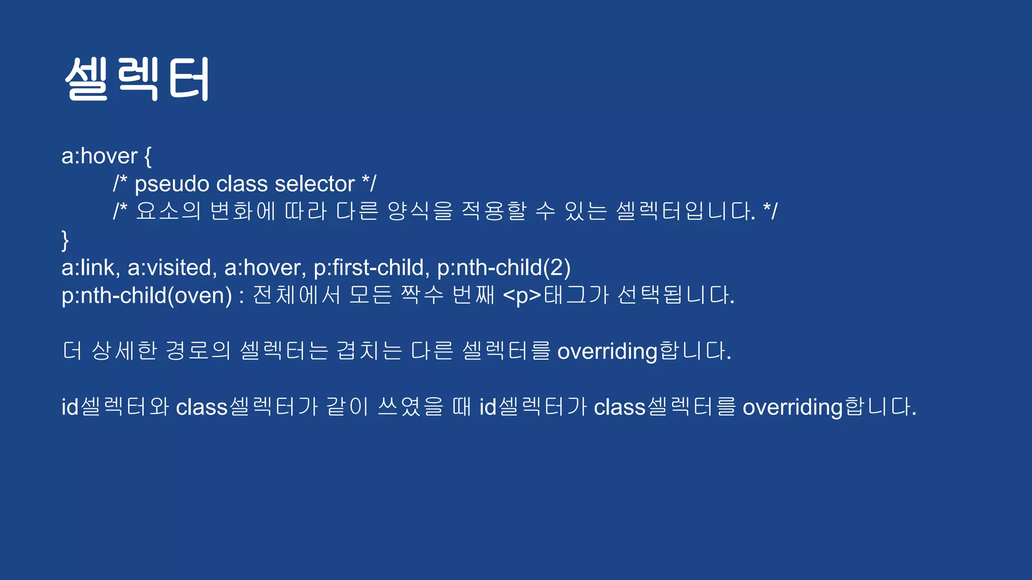 셀렉터
a:hover {
/* pseudo class selector */
/* 요소의 변화에 따라 다른 양식을 적용할 수 있는 셀렉터입니다. */
}
a:link, a:visited, a:hover, p:first-child, p:nth-child(2)
p:nth-child(oven) : 전체에서 모든 짝수 번째 <p>태그가 선택됩니다.
더 상세한 경로의 셀렉터는 겹치는 다른 셀렉터를 overriding합니다.
id셀렉터와 class셀렉터가 같이 쓰였을 때 id셀렉터가 class셀렉터를 overriding합니다.
 