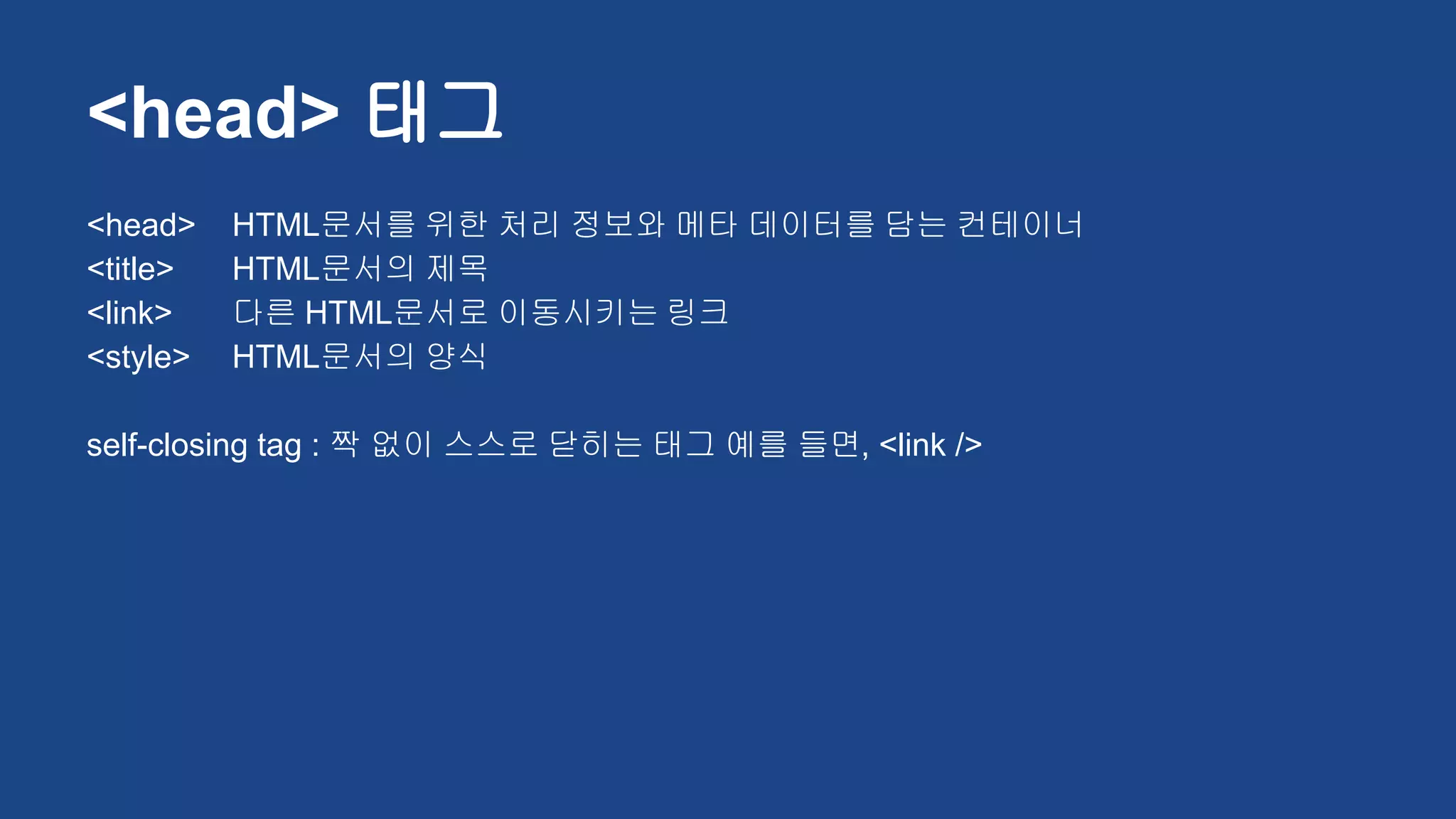 <head> HTML문서를 위한 처리 정보와 메타 데이터를 담는 컨테이너
<title> HTML문서의 제목
<link> 다른 HTML문서로 이동시키는 링크
<style> HTML문서의 양식
self-closing tag : 짝 없이 스스로 닫히는 태그 예를 들면, <link />
<head> 태그
 