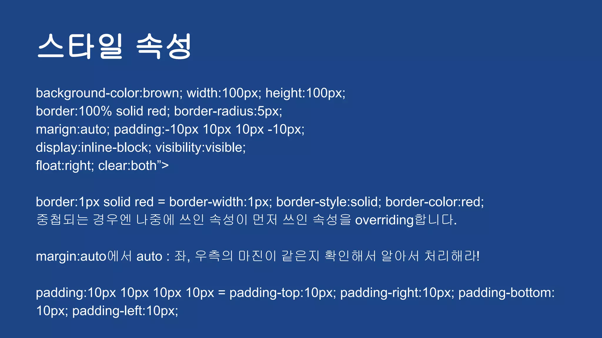 스타일 속성
background-color:brown; width:100px; height:100px;
border:100% solid red; border-radius:5px;
marign:auto; padding:-10px 10px 10px -10px;
display:inline-block; visibility:visible;
float:right; clear:both”>
border:1px solid red = border-width:1px; border-style:solid; border-color:red;
중첩되는 경우엔 나중에 쓰인 속성이 먼저 쓰인 속성을 overriding합니다.
margin:auto에서 auto : 좌, 우측의 마진이 같은지 확인해서 알아서 처리해라!
padding:10px 10px 10px 10px = padding-top:10px; padding-right:10px; padding-bottom:
10px; padding-left:10px;
 