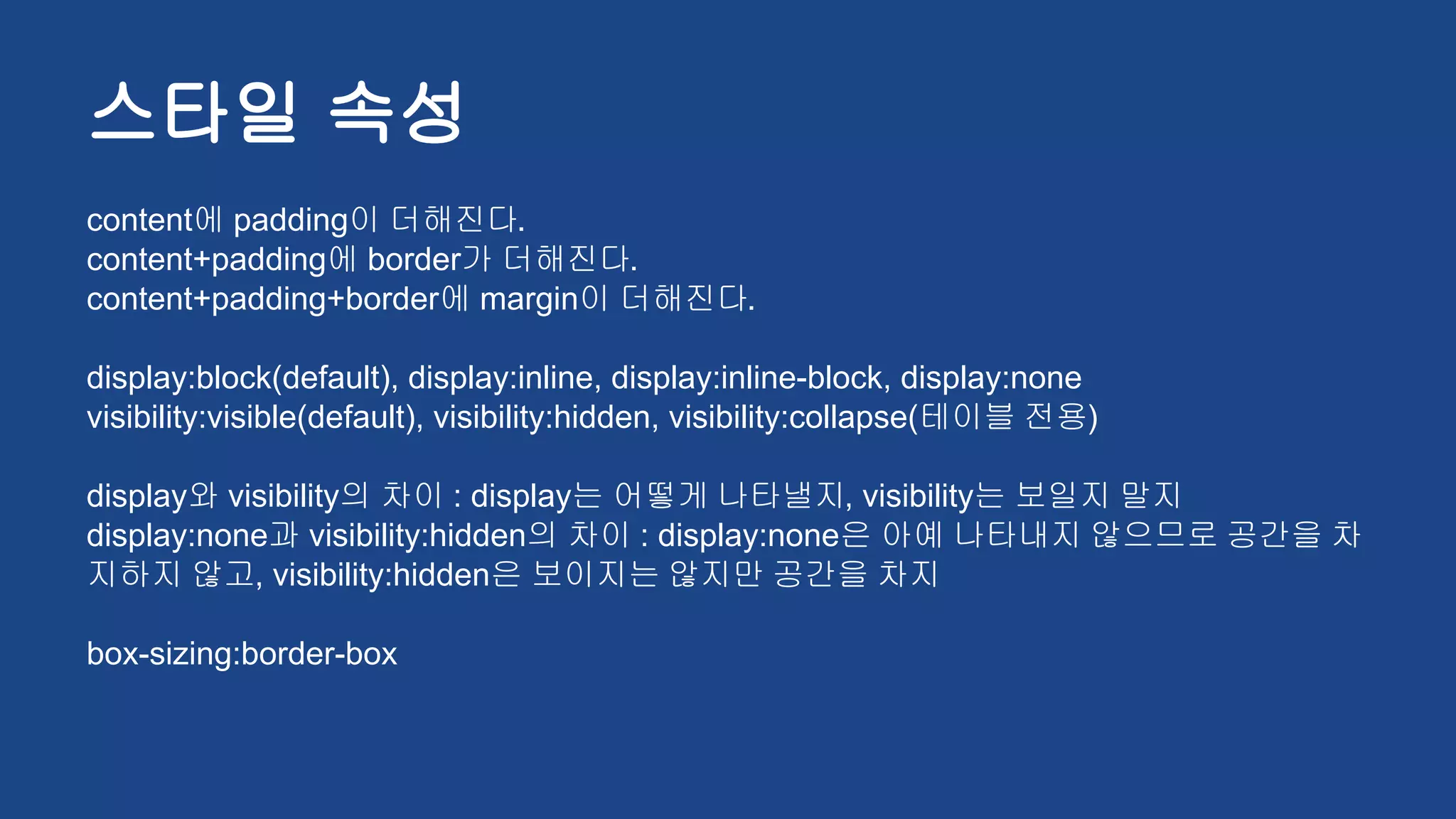 스타일 속성
content에 padding이 더해진다.
content+padding에 border가 더해진다.
content+padding+border에 margin이 더해진다.
display:block(default), display:inline, display:inline-block, display:none
visibility:visible(default), visibility:hidden, visibility:collapse(테이블 전용)
display와 visibility의 차이 : display는 어떻게 나타낼지, visibility는 보일지 말지
display:none과 visibility:hidden의 차이 : display:none은 아예 나타내지 않으므로 공간을 차
지하지 않고, visibility:hidden은 보이지는 않지만 공간을 차지
box-sizing:border-box
 