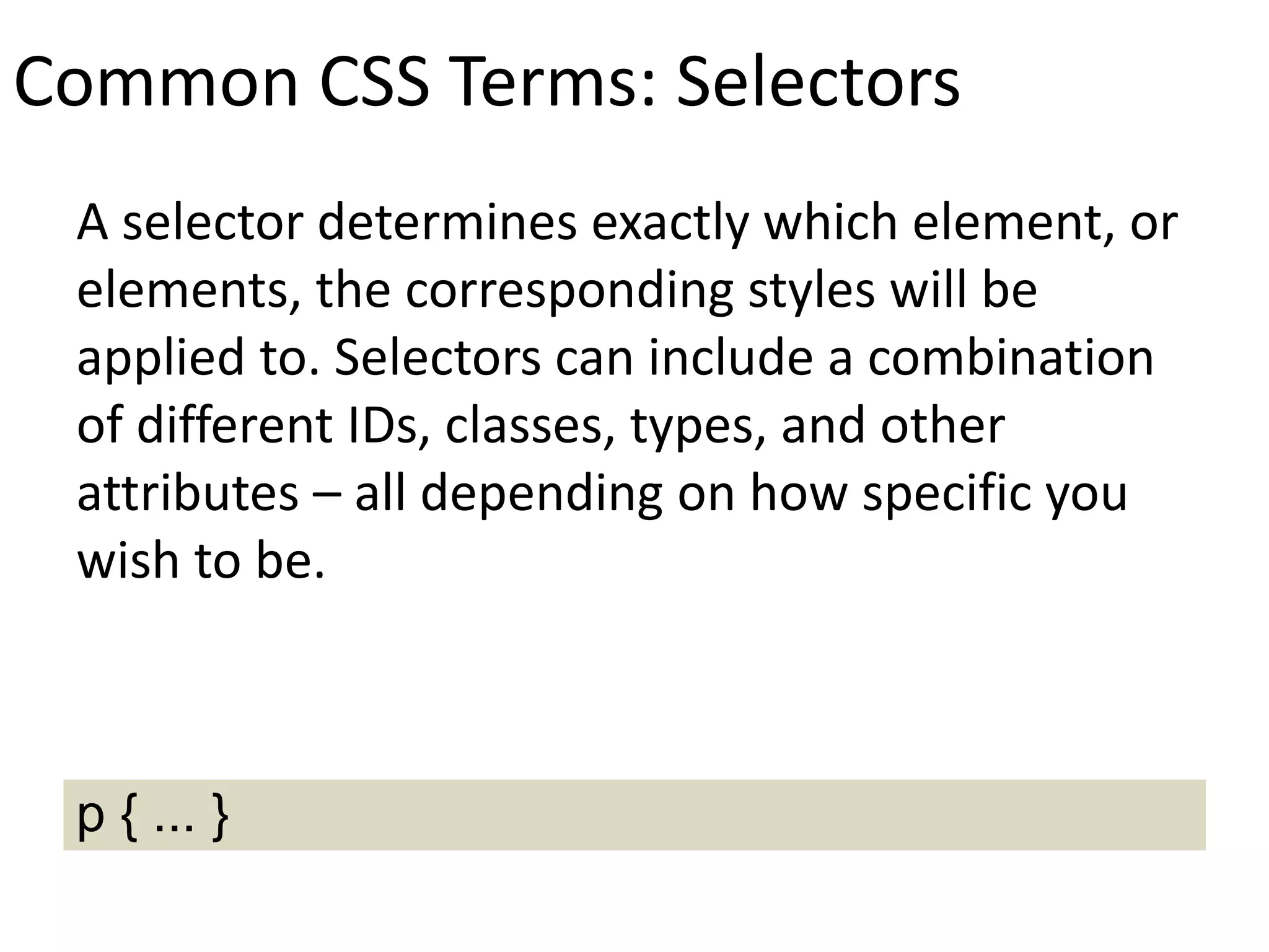 Common CSS Terms: Selectors
A selector determines exactly which element, or
elements, the corresponding styles will be
applied to. Selectors can include a combination
of different IDs, classes, types, and other
attributes – all depending on how specific you
wish to be.
p { ... }
 