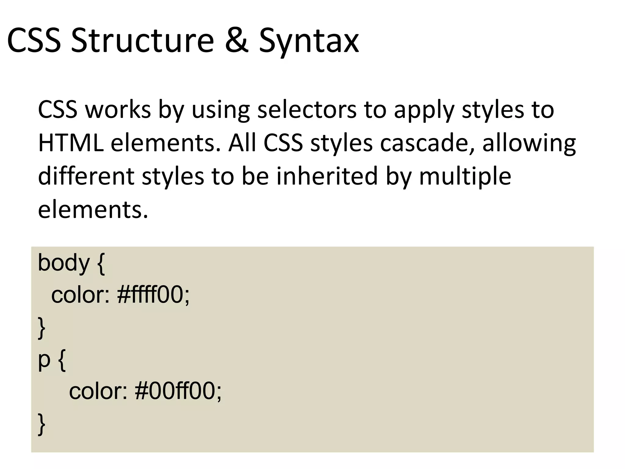 CSS Structure & Syntax
CSS works by using selectors to apply styles to
HTML elements. All CSS styles cascade, allowing
different styles to be inherited by multiple
elements.
body {
color: #ffff00;
}
p {
color: #00ff00;
}
 