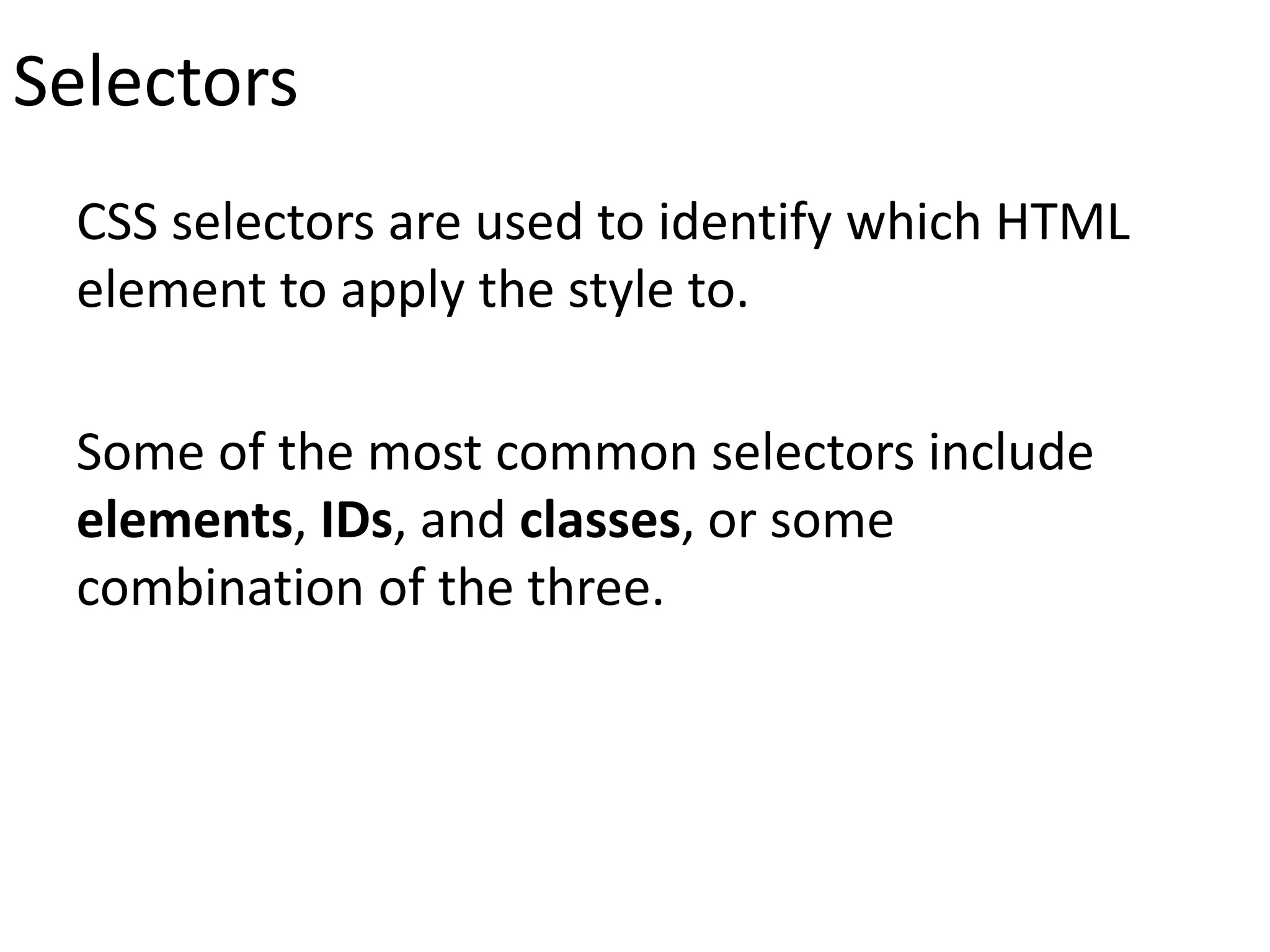 Selectors
CSS selectors are used to identify which HTML
element to apply the style to.
Some of the most common selectors include
elements, IDs, and classes, or some
combination of the three.
 