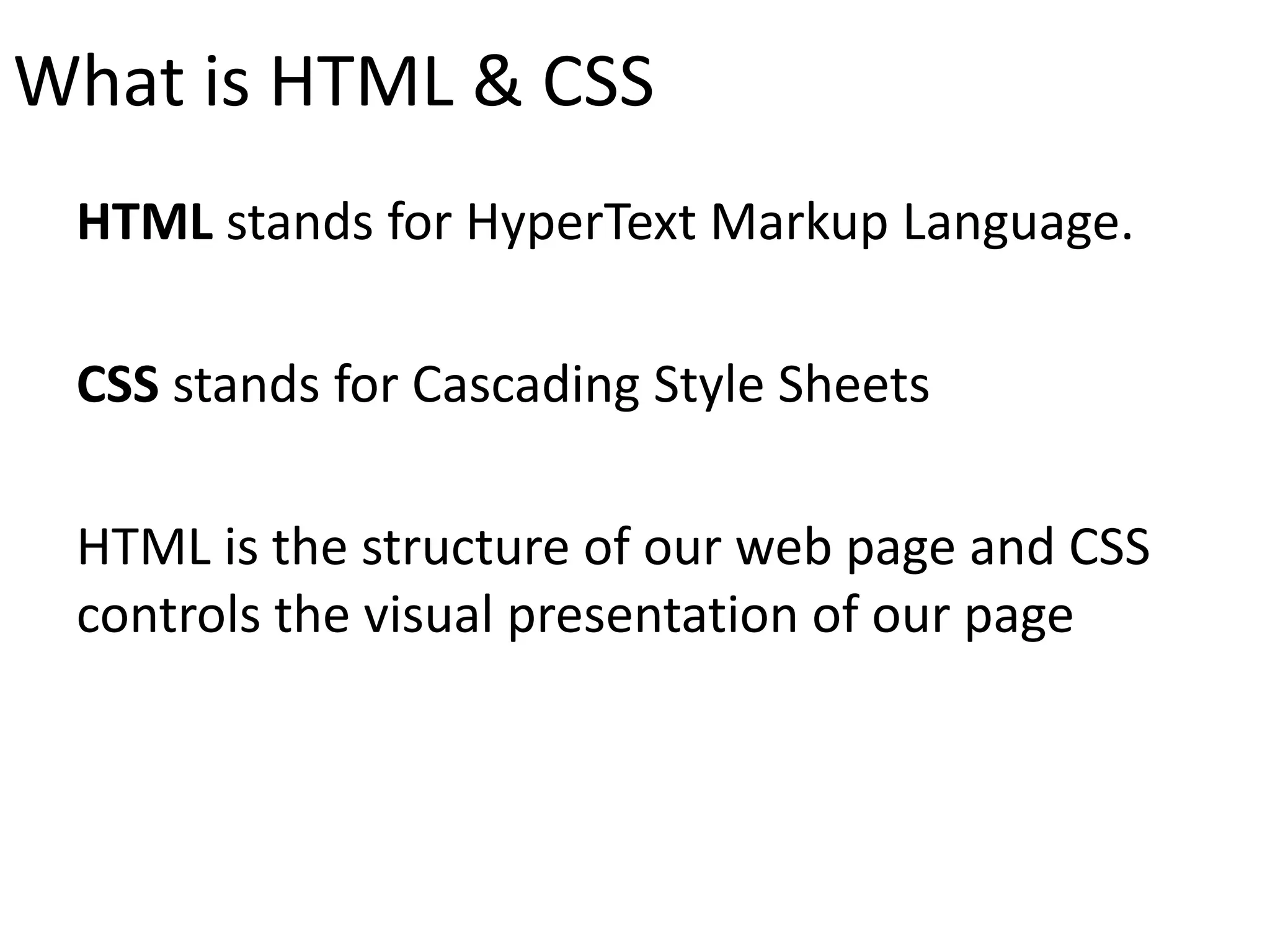 What is HTML & CSS
HTML stands for HyperText Markup Language.
CSS stands for Cascading Style Sheets
HTML is the structure of our web page and CSS
controls the visual presentation of our page
 