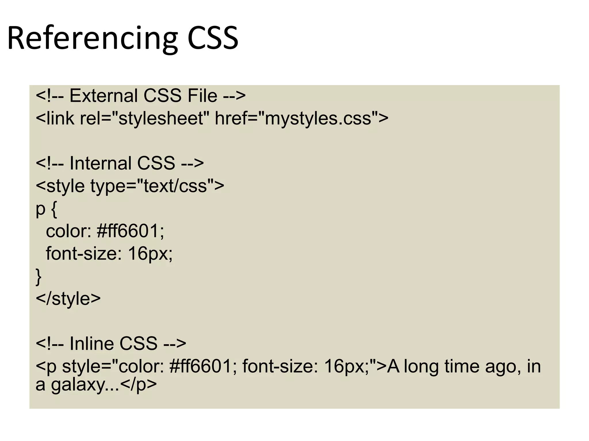 Referencing CSS
<!-- External CSS File -->
<link rel="stylesheet" href="mystyles.css">
<!-- Internal CSS -->
<style type="text/css">
p {
color: #ff6601;
font-size: 16px;
}
</style>
<!-- Inline CSS -->
<p style="color: #ff6601; font-size: 16px;">A long time ago, in
a galaxy...</p>
 