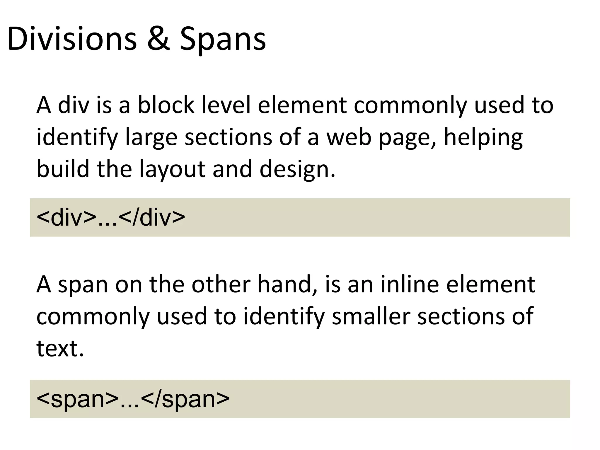 Divisions & Spans
A div is a block level element commonly used to
identify large sections of a web page, helping
build the layout and design.
A span on the other hand, is an inline element
commonly used to identify smaller sections of
text.
<div>...</div>
<span>...</span>
 