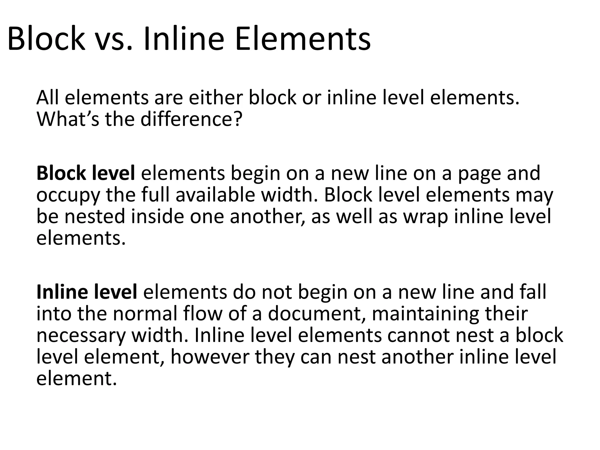 Block vs. Inline Elements
All elements are either block or inline level elements.
What’s the difference?
Block level elements begin on a new line on a page and
occupy the full available width. Block level elements may
be nested inside one another, as well as wrap inline level
elements.
Inline level elements do not begin on a new line and fall
into the normal flow of a document, maintaining their
necessary width. Inline level elements cannot nest a block
level element, however they can nest another inline level
element.
 