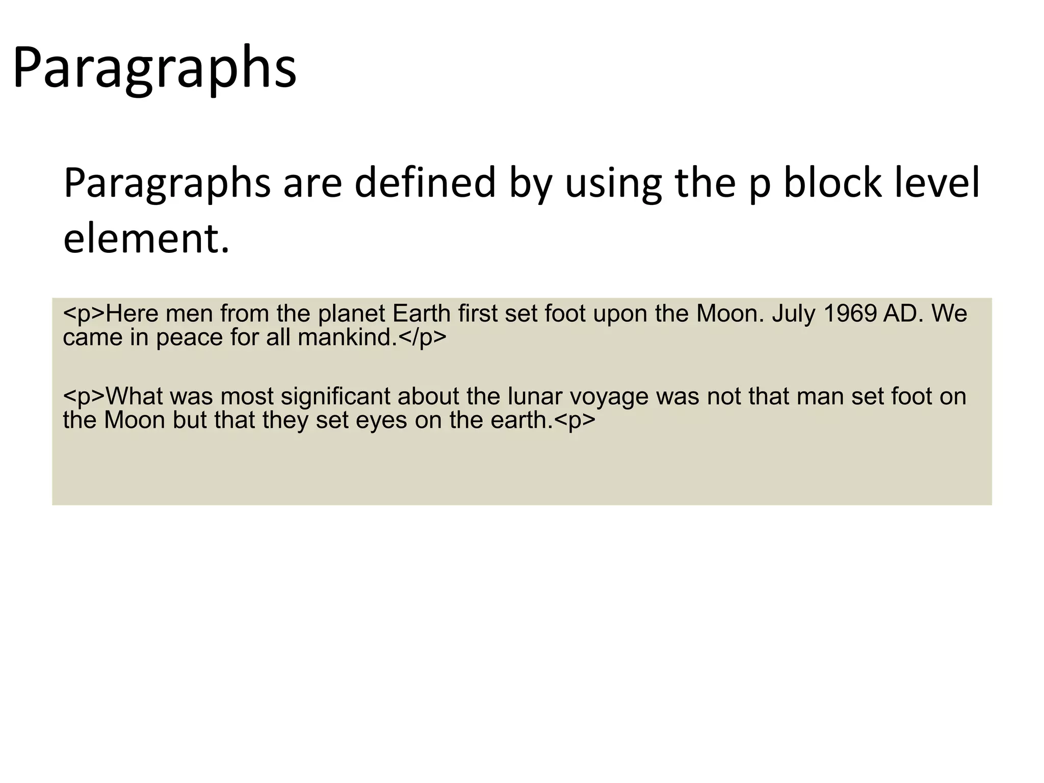 Paragraphs
Paragraphs are defined by using the p block level
element.
<p>Here men from the planet Earth first set foot upon the Moon. July 1969 AD. We
came in peace for all mankind.</p>
<p>What was most significant about the lunar voyage was not that man set foot on
the Moon but that they set eyes on the earth.<p>
 