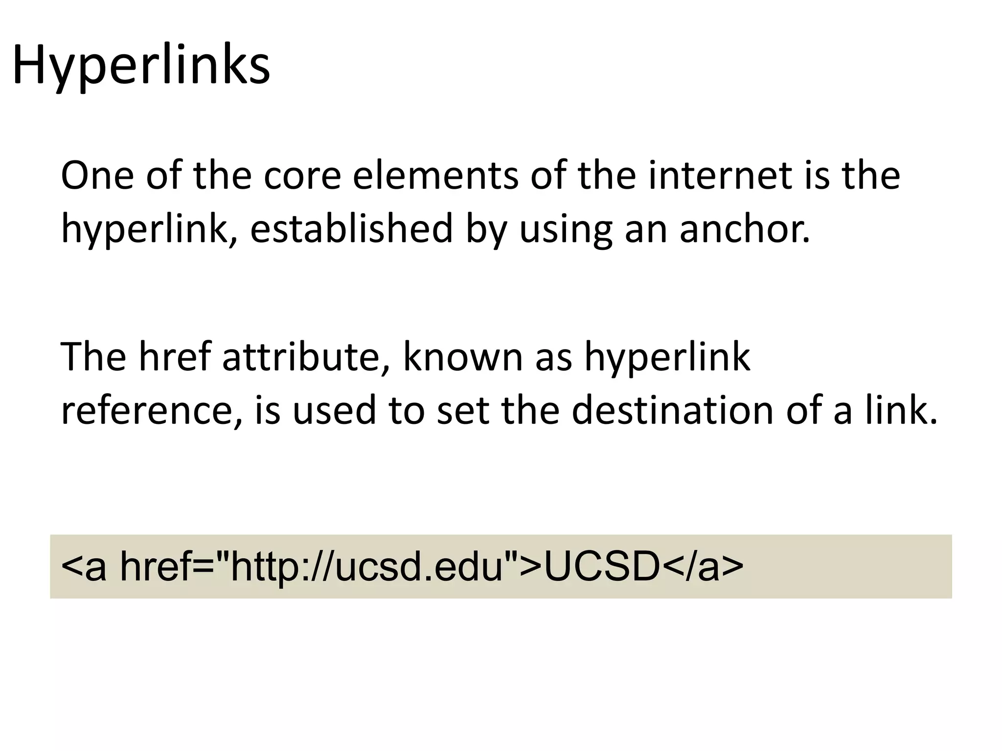 Hyperlinks
One of the core elements of the internet is the
hyperlink, established by using an anchor.
The href attribute, known as hyperlink
reference, is used to set the destination of a link.
<a href="http://ucsd.edu">UCSD</a>
 