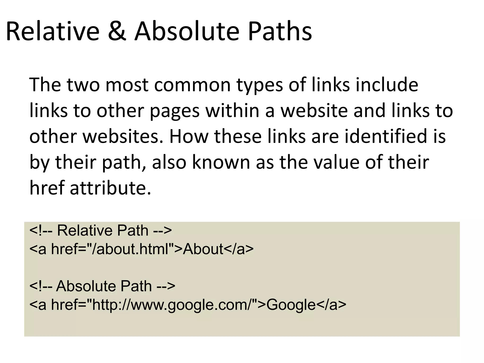 Relative & Absolute Paths
The two most common types of links include
links to other pages within a website and links to
other websites. How these links are identified is
by their path, also known as the value of their
href attribute.
<!-- Relative Path -->
<a href="/about.html">About</a>
<!-- Absolute Path -->
<a href="http://www.google.com/">Google</a>
 
