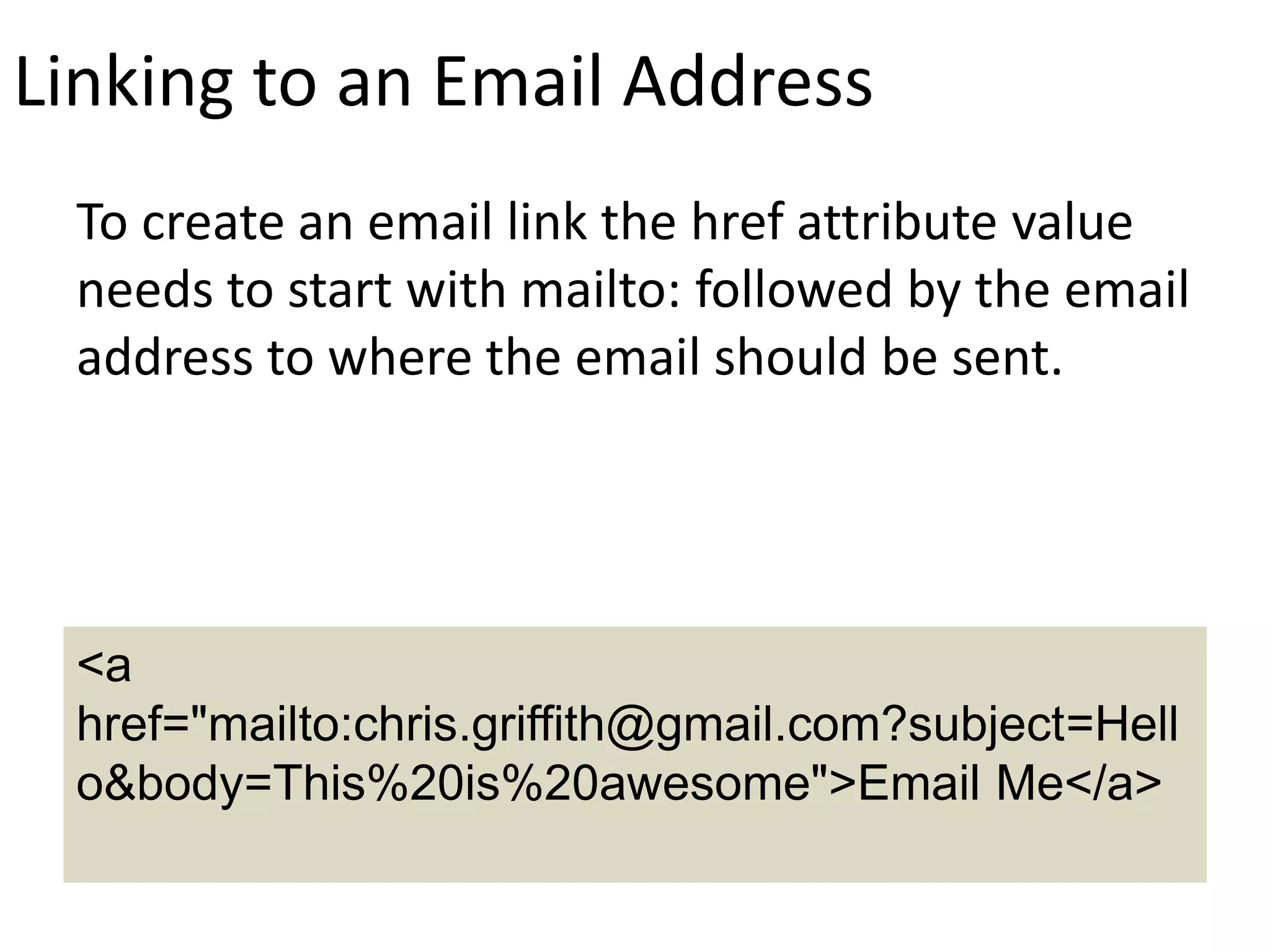 Linking to an Email Address
To create an email link the href attribute value
needs to start with mailto: followed by the email
address to where the email should be sent.
<a
href="mailto:chris.griffith@gmail.com?subject=Hell
o&body=This%20is%20awesome">Email Me</a>
 