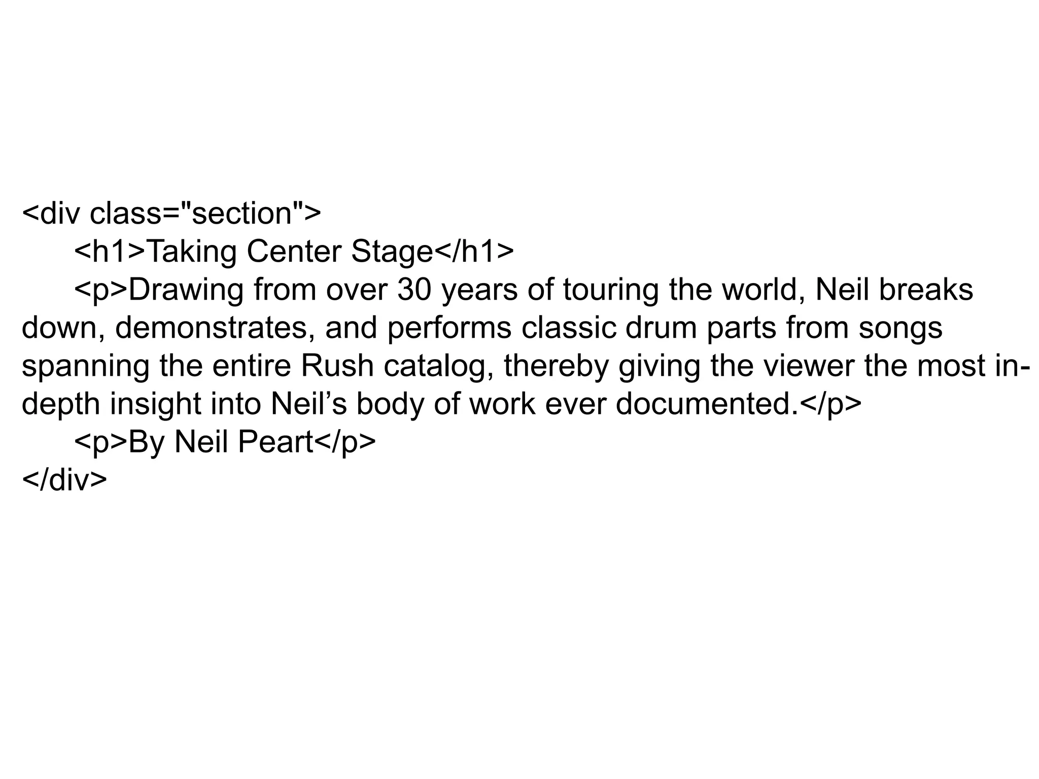 <div class="section">
<h1>Taking Center Stage</h1>
<p>Drawing from over 30 years of touring the world, Neil breaks
down, demonstrates, and performs classic drum parts from songs
spanning the entire Rush catalog, thereby giving the viewer the most in-
depth insight into Neil’s body of work ever documented.</p>
<p>By Neil Peart</p>
</div>
 