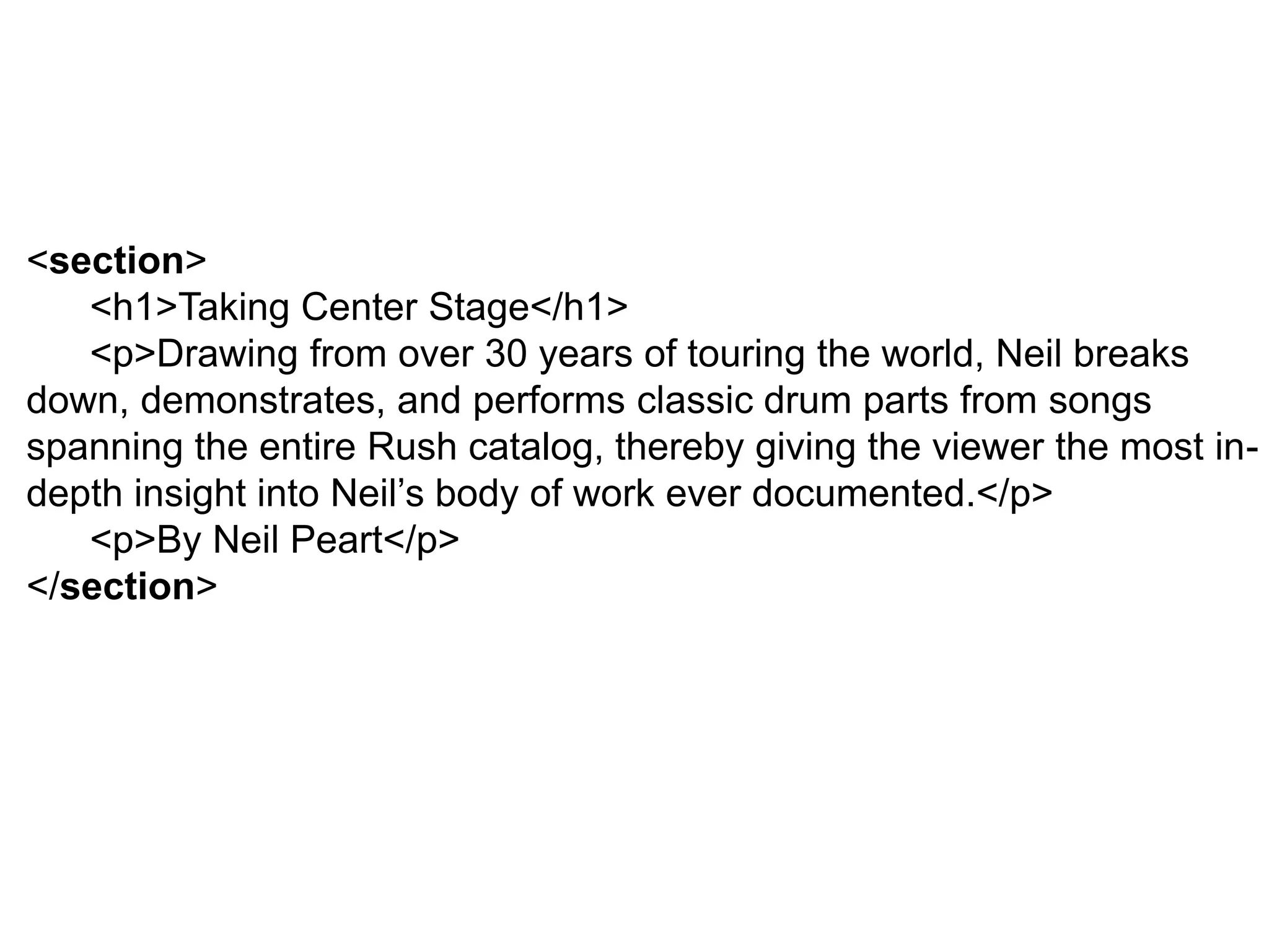 <section>
<h1>Taking Center Stage</h1>
<p>Drawing from over 30 years of touring the world, Neil breaks
down, demonstrates, and performs classic drum parts from songs
spanning the entire Rush catalog, thereby giving the viewer the most in-
depth insight into Neil’s body of work ever documented.</p>
<p>By Neil Peart</p>
</section>
 
